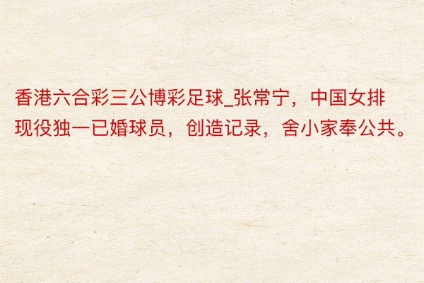 香港六合彩三公博彩足球_张常宁，中国女排现役独一已婚球员，创造记录，舍小家奉公共。