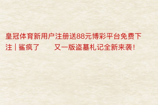 皇冠体育新用户注册送88元博彩平台免费下注 | 鲨疯了‼️又一版盗墓札记全新来袭！