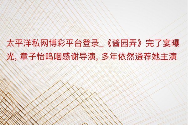 太平洋私网博彩平台登录_《酱园弄》完了宴曝光, 章子怡呜咽感谢导演, 多年依然遴荐她主演