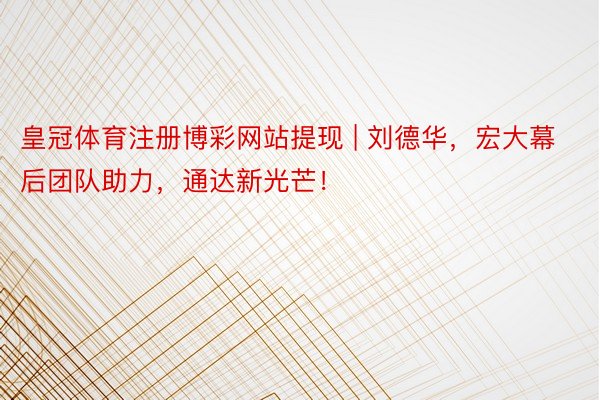 皇冠体育注册博彩网站提现 | 刘德华，宏大幕后团队助力，通达新光芒！