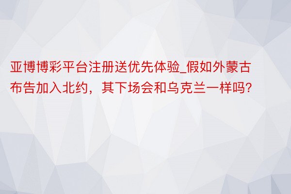 亚博博彩平台注册送优先体验_假如外蒙古布告加入北约，其下场会和乌克兰一样吗？