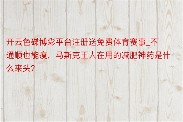 开云色碟博彩平台注册送免费体育赛事_不通顺也能瘦，马斯克王人在用的减肥神药是什么来头？
