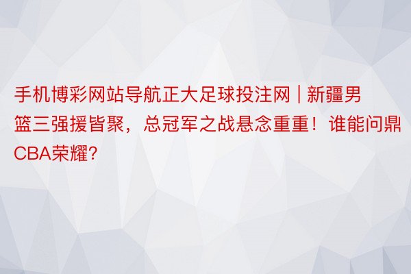手机博彩网站导航正大足球投注网 | 新疆男篮三强援皆聚，总冠军之战悬念重重！谁能问鼎CBA荣耀？