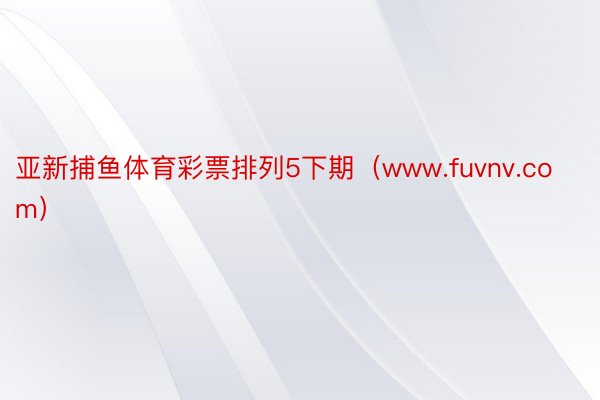 亚新捕鱼体育彩票排列5下期（www.fuvnv.com）