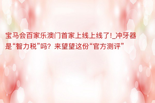 宝马会百家乐澳门首家上线上线了!_冲牙器是“智力税”吗？来望望这份“官方测评”