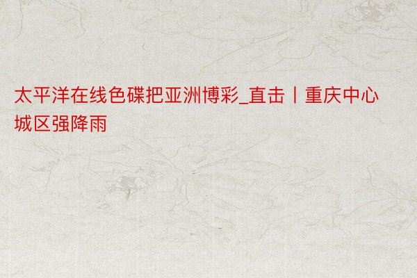 太平洋在线色碟把亚洲博彩_直击丨重庆中心城区强降雨
