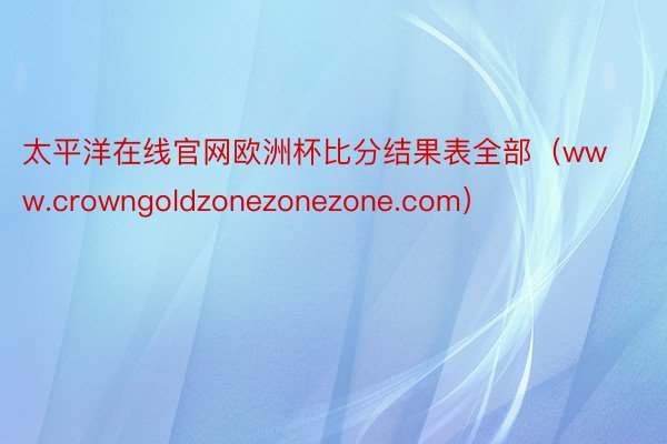太平洋在线官网欧洲杯比分结果表全部（www.crowngoldzonezonezone.com）