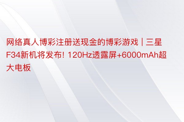 网络真人博彩注册送现金的博彩游戏 | 三星F34新机将发布! 120Hz透露屏+6000mAh超大电板