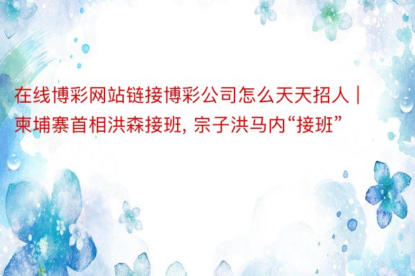在线博彩网站链接博彩公司怎么天天招人 | 柬埔寨首相洪森接班, 宗子洪马内“接班”