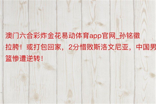 澳门六合彩炸金花易动体育app官网_孙铭徽拉胯！或打包回家，2分惜败斯洛文尼亚，中国男篮惨遭逆转！