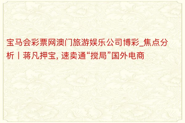 宝马会彩票网澳门旅游娱乐公司博彩_焦点分析丨蒋凡押宝, 速卖通“搅局”国外电商