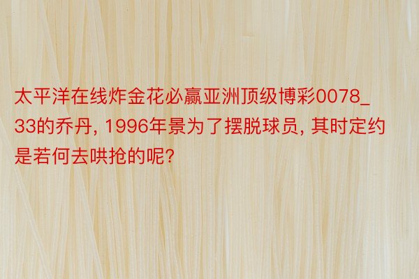 太平洋在线炸金花必赢亚洲顶级博彩0078_33的乔丹, 1996年景为了摆脱球员, 其时定约是若何去哄抢的呢?