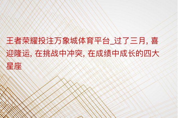王者荣耀投注万象城体育平台_过了三月, 喜迎隆运, 在挑战中冲突, 在成绩中成长的四大星座