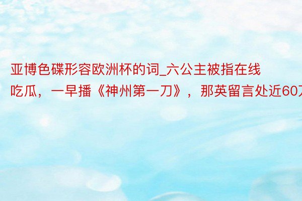 亚博色碟形容欧洲杯的词_六公主被指在线吃瓜，一早播《神州第一刀》，那英留言处近60万条
