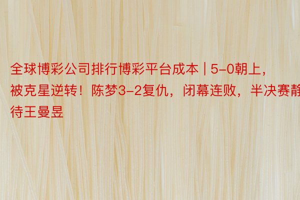 全球博彩公司排行博彩平台成本 | 5-0朝上，被克星逆转！陈梦3-2复仇，闭幕连败，半决赛静待王曼昱