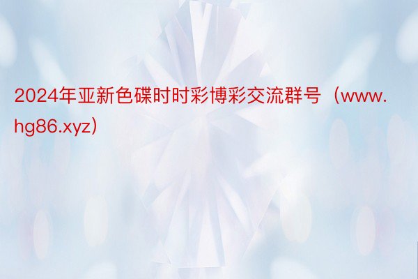 2024年亚新色碟时时彩博彩交流群号（www.hg86.xyz）