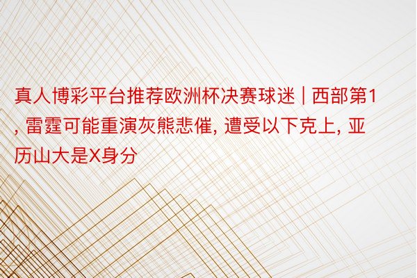 真人博彩平台推荐欧洲杯决赛球迷 | 西部第1, 雷霆可能重演灰熊悲催, 遭受以下克上, 亚历山大是X身分
