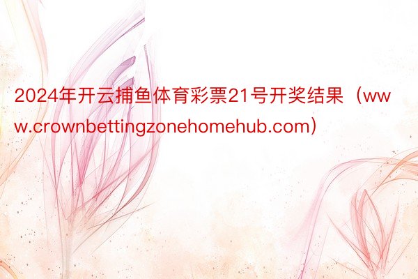 2024年开云捕鱼体育彩票21号开奖结果（www.crownbettingzonehomehub.com）