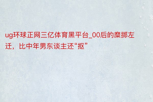 ug环球正网三亿体育黑平台_00后的糜掷左迁，比中年男东谈主还“抠”