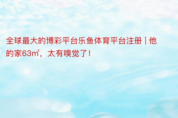 全球最大的博彩平台乐鱼体育平台注册 | 他的家63㎡，太有嗅觉了！