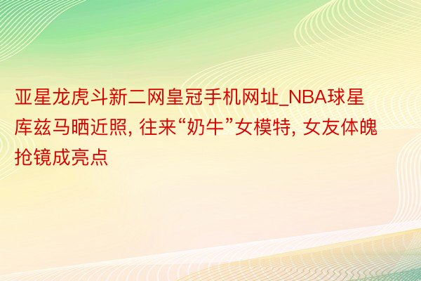 亚星龙虎斗新二网皇冠手机网址_NBA球星库兹马晒近照, 往来“奶牛”女模特, 女友体魄抢镜成亮点