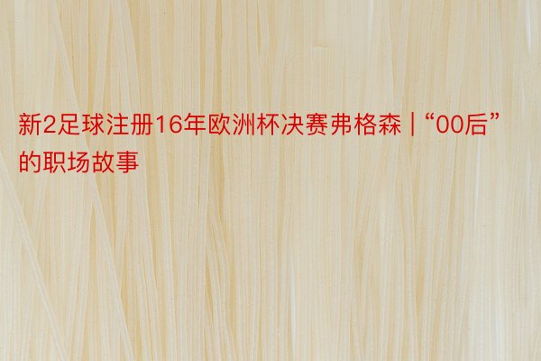 新2足球注册16年欧洲杯决赛弗格森 | “00后”的职场故事