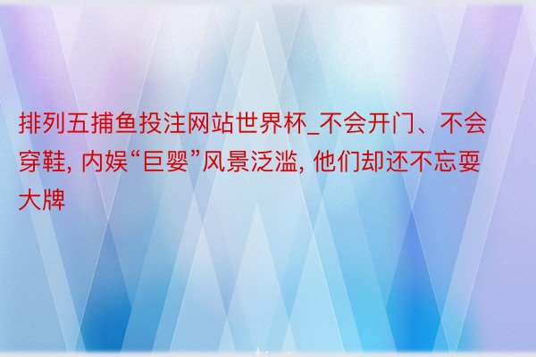 排列五捕鱼投注网站世界杯_不会开门、不会穿鞋, 内娱“巨婴”风景泛滥, 他们却还不忘耍大牌