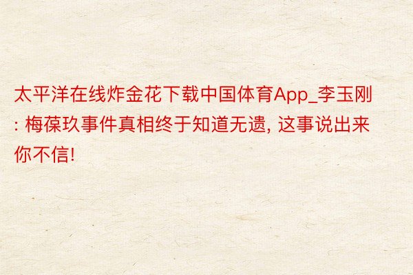 太平洋在线炸金花下载中国体育App_李玉刚: 梅葆玖事件真相终于知道无遗, 这事说出来你不信!