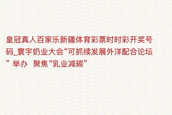 皇冠真人百家乐新疆体育彩票时时彩开奖号码_寰宇奶业大会“可抓续发展外洋配合论坛” 举办  聚焦“乳业减碳”