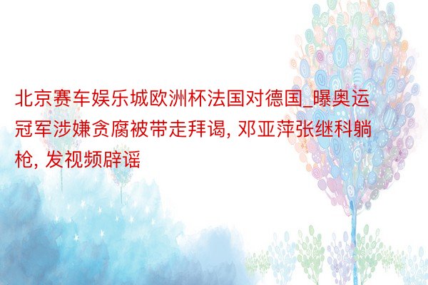 北京赛车娱乐城欧洲杯法国对德国_曝奥运冠军涉嫌贪腐被带走拜谒, 邓亚萍张继科躺枪, 发视频辟谣