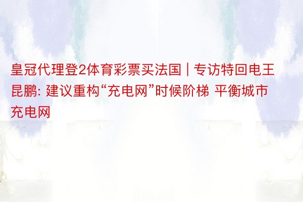 皇冠代理登2体育彩票买法国 | 专访特回电王昆鹏: 建议重构“充电网”时候阶梯 平衡城市充电网