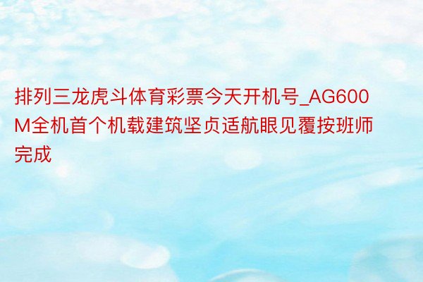 排列三龙虎斗体育彩票今天开机号_AG600M全机首个机载建筑坚贞适航眼见覆按班师完成