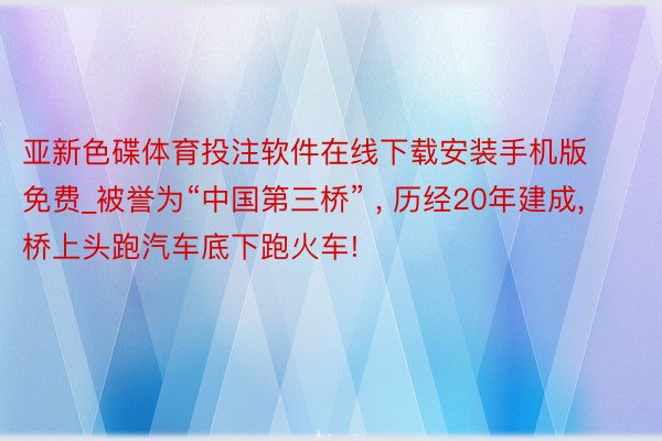 亚新色碟体育投注软件在线下载安装手机版免费_被誉为“中国第三桥” , 历经20年建成, 桥上头跑汽车底下跑火车!