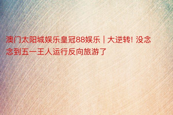 澳门太阳城娱乐皇冠88娱乐 | 大逆转! 没念念到五一王人运行反向旅游了