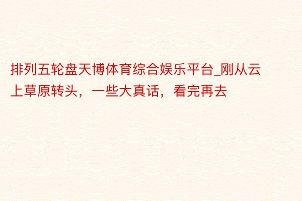 排列五轮盘天博体育综合娱乐平台_刚从云上草原转头，一些大真话，看完再去‼️