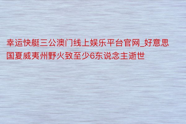 幸运快艇三公澳门线上娱乐平台官网_好意思国夏威夷州野火致至少6东说念主逝世