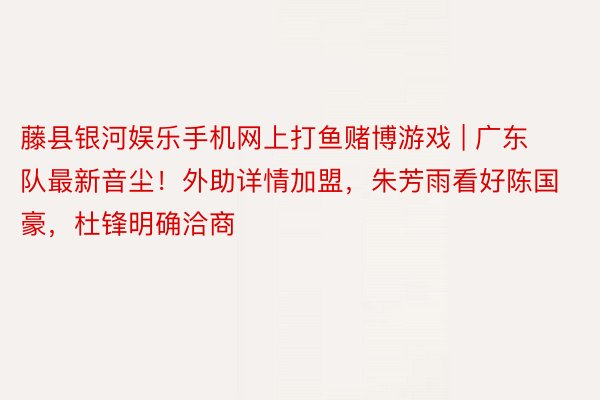 藤县银河娱乐手机网上打鱼赌博游戏 | 广东队最新音尘！外助详情加盟，朱芳雨看好陈国豪，杜锋明确洽商