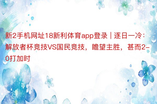 新2手机网址18新利体育app登录 | 逐日一冷：解放者杯竞技VS国民竞技，瞻望主胜，甚而2-0打加时