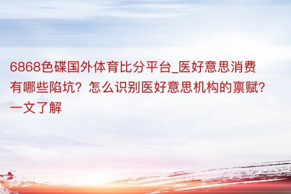 6868色碟国外体育比分平台_医好意思消费有哪些陷坑？怎么识别医好意思机构的禀赋？一文了解