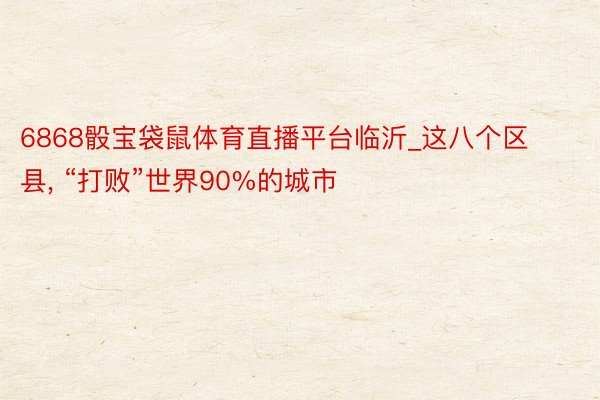 6868骰宝袋鼠体育直播平台临沂_这八个区县, “打败”世界90%的城市