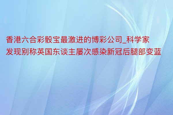 香港六合彩骰宝最激进的博彩公司_科学家发现别称英国东谈主屡次感染新冠后腿部变蓝