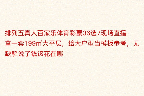 排列五真人百家乐体育彩票36选7现场直播_拿一套199㎡大平层，给大户型当模板参考，无缺解说了钱该花在哪