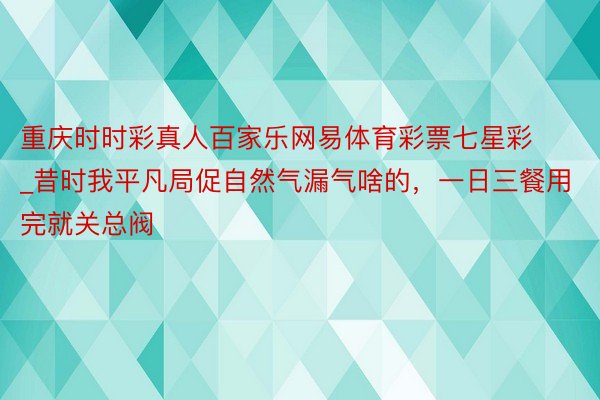 重庆时时彩真人百家乐网易体育彩票七星彩_昔时我平凡局促自然气漏气啥的，一日三餐用完就关总阀