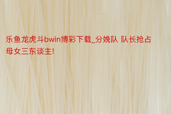 乐鱼龙虎斗bwin博彩下载_分娩队 队长抢占母女三东谈主!