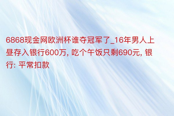 6868现金网欧洲杯谁夺冠军了_16年男人上昼存入银行600万, 吃个午饭只剩690元, 银行: 平常扣款