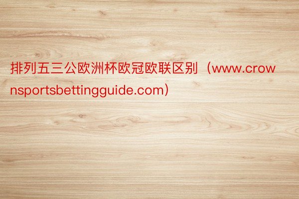 排列五三公欧洲杯欧冠欧联区别（www.crownsportsbettingguide.com）