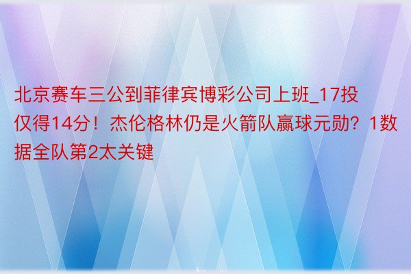 北京赛车三公到菲律宾博彩公司上班_17投仅得14分！杰伦格林仍是火箭队赢球元勋？1数据全队第2太关键