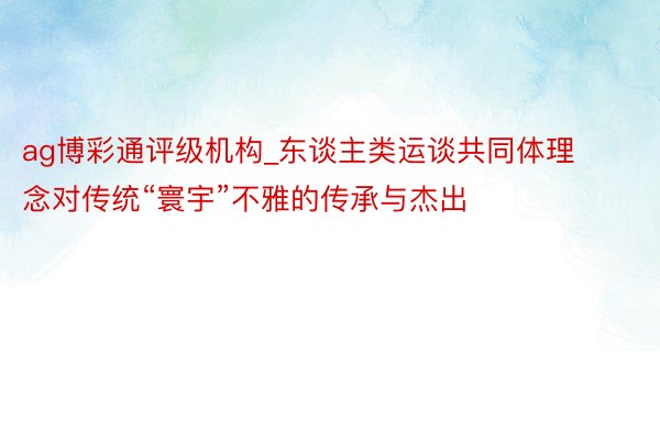 ag博彩通评级机构_东谈主类运谈共同体理念对传统“寰宇”不雅的传承与杰出