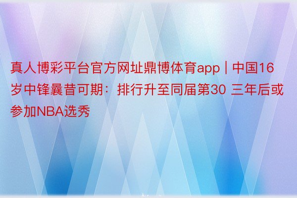 真人博彩平台官方网址鼎博体育app | 中国16岁中锋曩昔可期：排行升至同届第30 三年后或参加NBA选秀