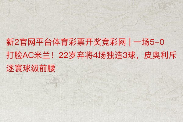 新2官网平台体育彩票开奖竞彩网 | 一场5-0打脸AC米兰！22岁弃将4场独造3球，皮奥利斥逐寰球级前腰